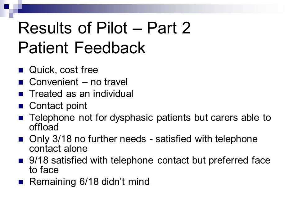Results of Pilot – Part 2 Patient Feedback Quick, cost free Convenient – no travel Treated as an individual Contact point Telephone not for dysphasic patients but carers able to offload Only 3/18 no further needs - satisfied with telephone contact alone 9/18 satisfied with telephone contact but preferred face to face Remaining 6/18 didn’t mind