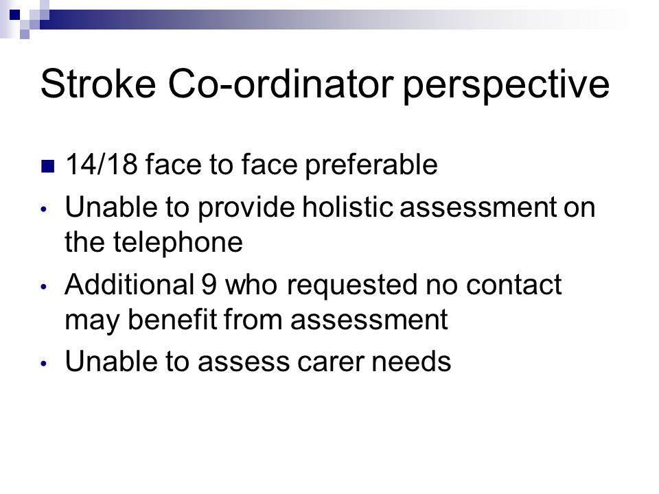 Stroke Co-ordinator perspective 14/18 face to face preferable Unable to provide holistic assessment on the telephone Additional 9 who requested no contact may benefit from assessment Unable to assess carer needs