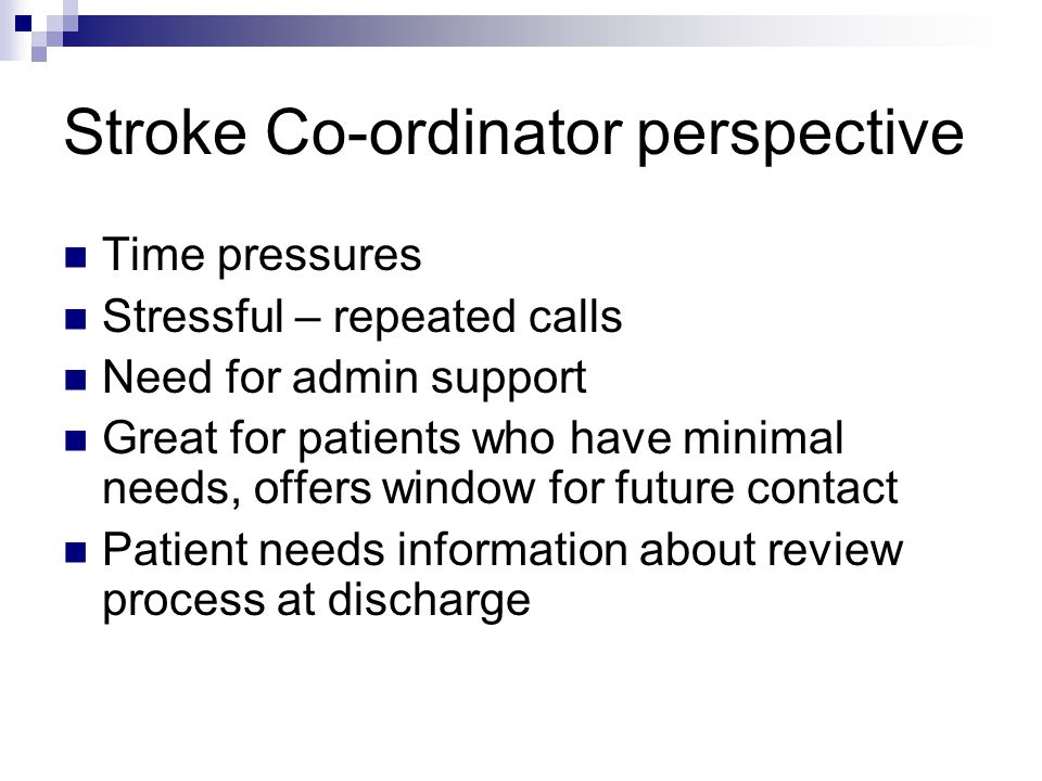 Stroke Co-ordinator perspective Time pressures Stressful – repeated calls Need for admin support Great for patients who have minimal needs, offers window for future contact Patient needs information about review process at discharge