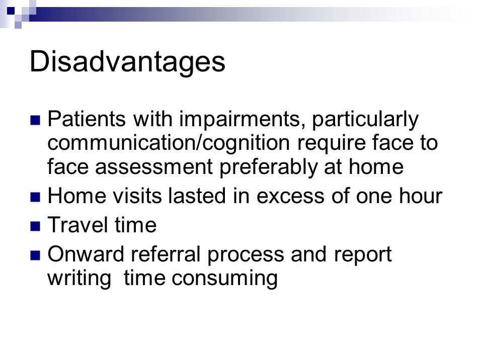 Disadvantages Patients with impairments, particularly communication/cognition require face to face assessment preferably at home Home visits lasted in excess of one hour Travel time Onward referral process and report writing time consuming