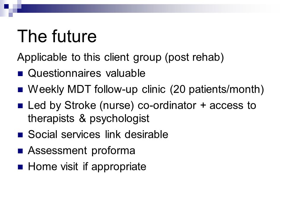 The future Applicable to this client group (post rehab) Questionnaires valuable Weekly MDT follow-up clinic (20 patients/month) Led by Stroke (nurse) co-ordinator + access to therapists & psychologist Social services link desirable Assessment proforma Home visit if appropriate