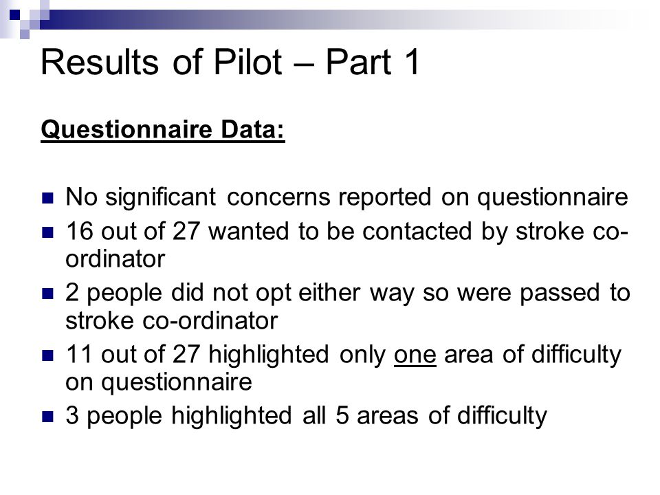 Questionnaire Data: No significant concerns reported on questionnaire 16 out of 27 wanted to be contacted by stroke co- ordinator 2 people did not opt either way so were passed to stroke co-ordinator 11 out of 27 highlighted only one area of difficulty on questionnaire 3 people highlighted all 5 areas of difficulty