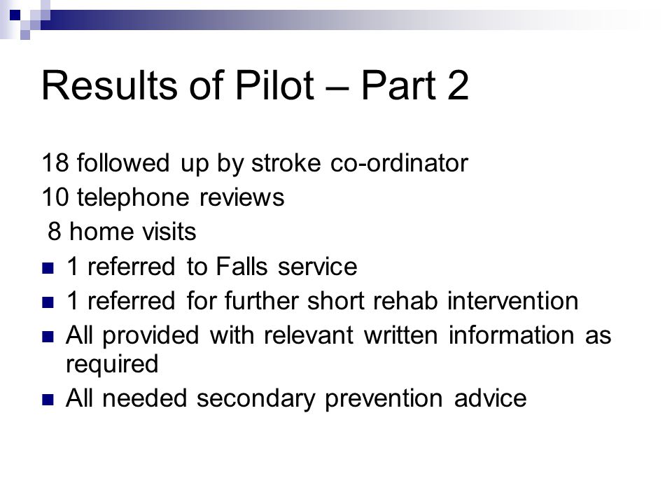 Results of Pilot – Part 2 18 followed up by stroke co-ordinator 10 telephone reviews 8 home visits 1 referred to Falls service 1 referred for further short rehab intervention All provided with relevant written information as required All needed secondary prevention advice