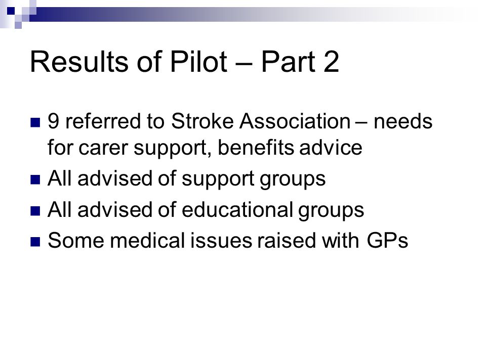 Results of Pilot – Part 2 9 referred to Stroke Association – needs for carer support, benefits advice All advised of support groups All advised of educational groups Some medical issues raised with GPs