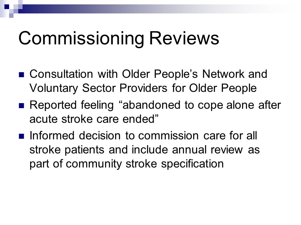 Commissioning Reviews Consultation with Older People’s Network and Voluntary Sector Providers for Older People Reported feeling abandoned to cope alone after acute stroke care ended Informed decision to commission care for all stroke patients and include annual review as part of community stroke specification