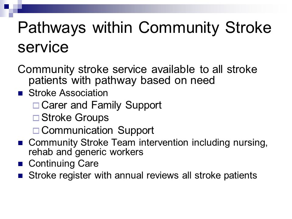 Pathways within Community Stroke service Community stroke service available to all stroke patients with pathway based on need Stroke Association  Carer and Family Support  Stroke Groups  Communication Support Community Stroke Team intervention including nursing, rehab and generic workers Continuing Care Stroke register with annual reviews all stroke patients