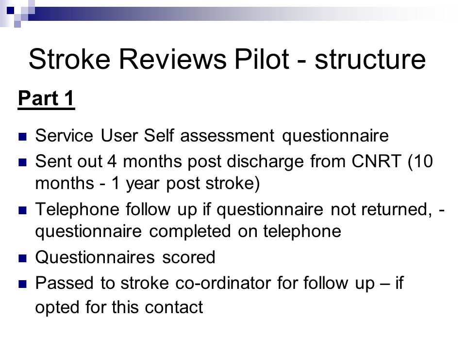 Stroke Reviews Pilot - structure Part 1 Service User Self assessment questionnaire Sent out 4 months post discharge from CNRT (10 months - 1 year post stroke) Telephone follow up if questionnaire not returned, - questionnaire completed on telephone Questionnaires scored Passed to stroke co-ordinator for follow up – if opted for this contact