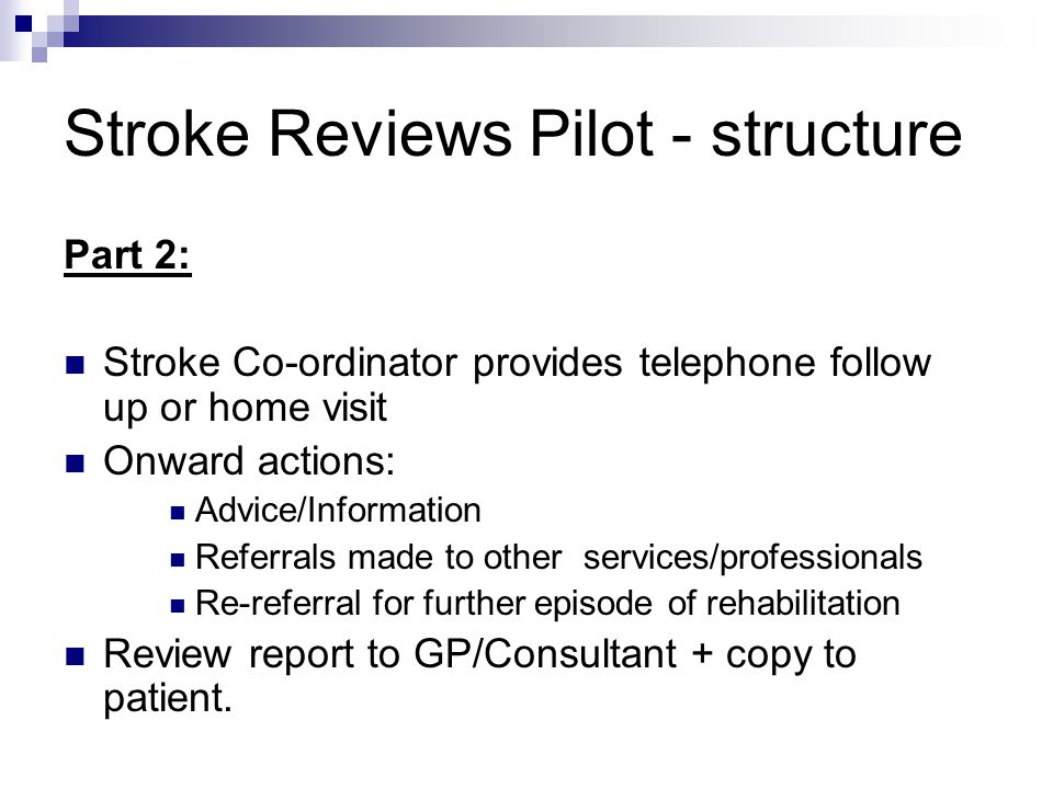Stroke Reviews Pilot - structure Part 2: Stroke Co-ordinator provides telephone follow up or home visit Onward actions: Advice/Information Referrals made to other services/professionals Re-referral for further episode of rehabilitation Review report to GP/Consultant + copy to patient.