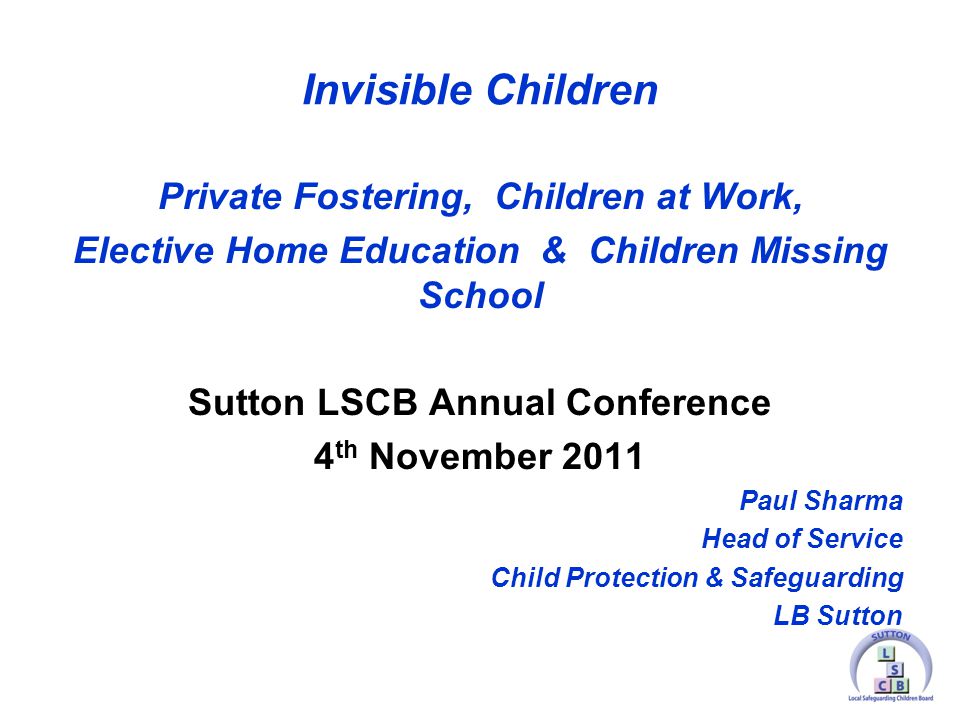 Invisible Children Private Fostering, Children at Work, Elective Home Education & Children Missing School Sutton LSCB Annual Conference 4 th November 2011 Paul Sharma Head of Service Child Protection & Safeguarding LB Sutton
