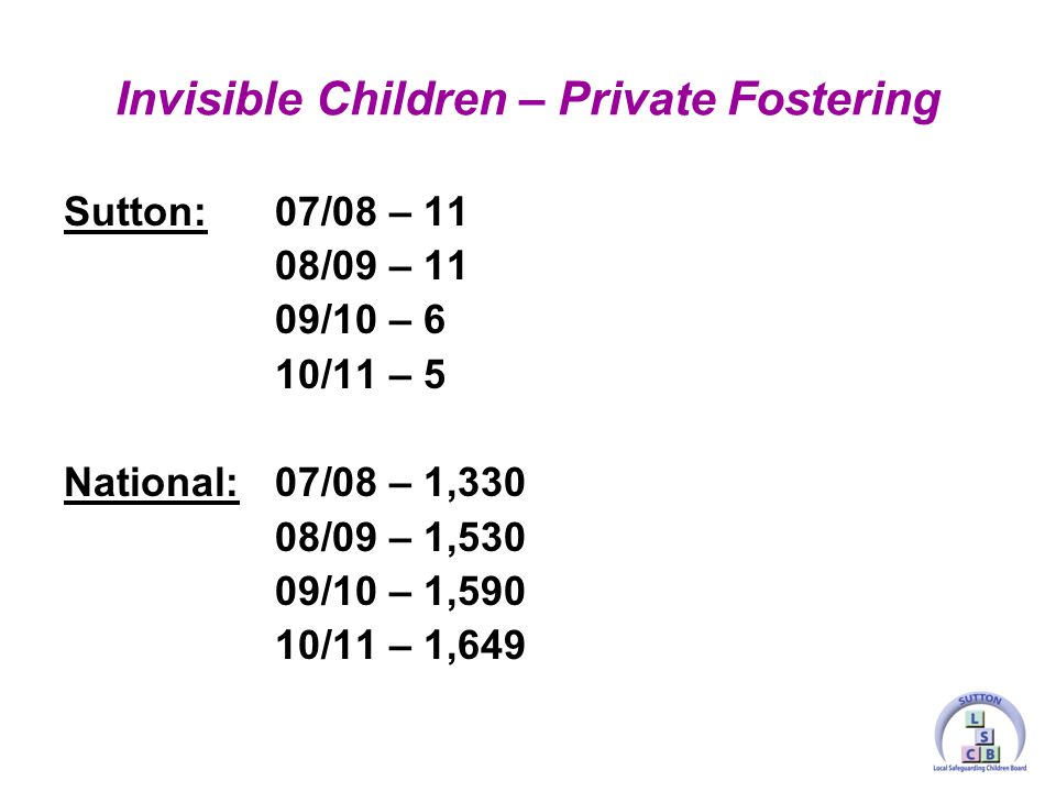 Sutton:07/08 – 11 08/09 – 11 09/10 – 6 10/11 – 5 National:07/08 – 1,330 08/09 – 1,530 09/10 – 1,590 10/11 – 1,649 Invisible Children – Private Fostering