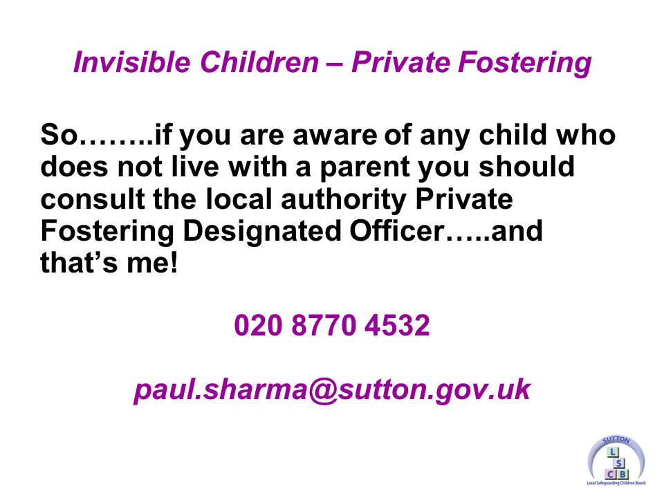 So……..if you are aware of any child who does not live with a parent you should consult the local authority Private Fostering Designated Officer…..and that’s me.