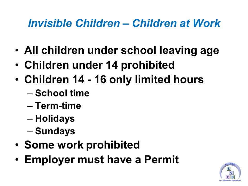 All children under school leaving age Children under 14 prohibited Children only limited hours –School time –Term-time –Holidays –Sundays Some work prohibited Employer must have a Permit Invisible Children – Children at Work