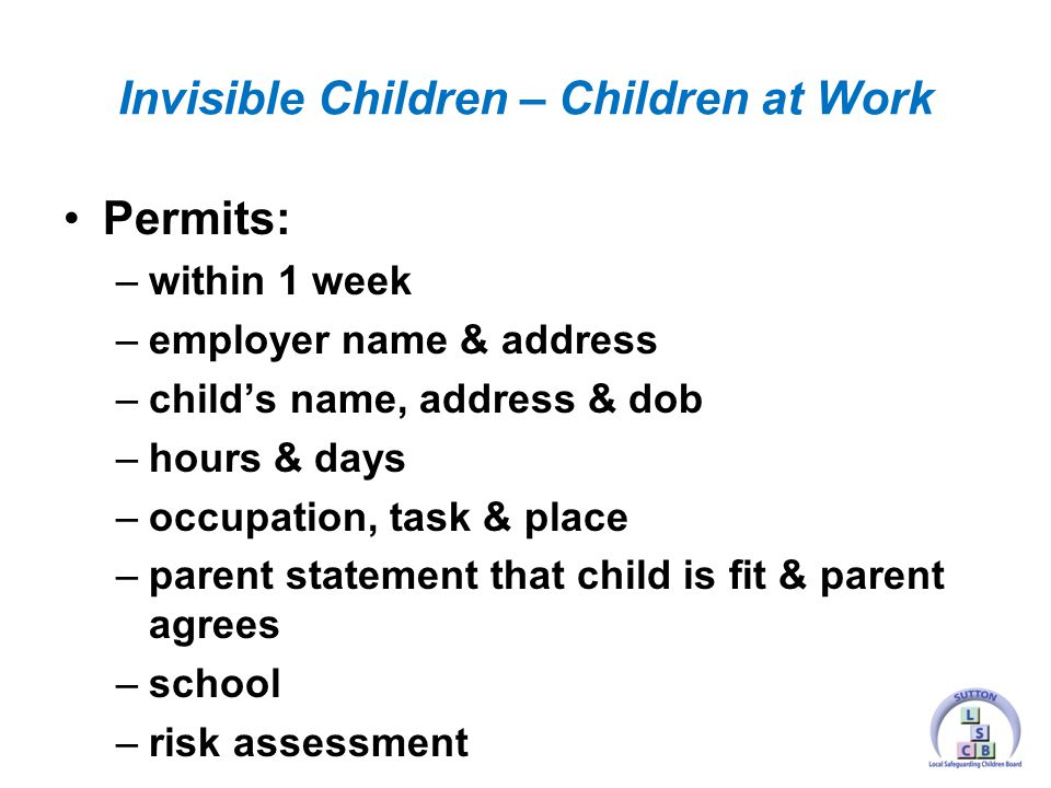 Permits: –within 1 week –employer name & address –child’s name, address & dob –hours & days –occupation, task & place –parent statement that child is fit & parent agrees –school –risk assessment Invisible Children – Children at Work