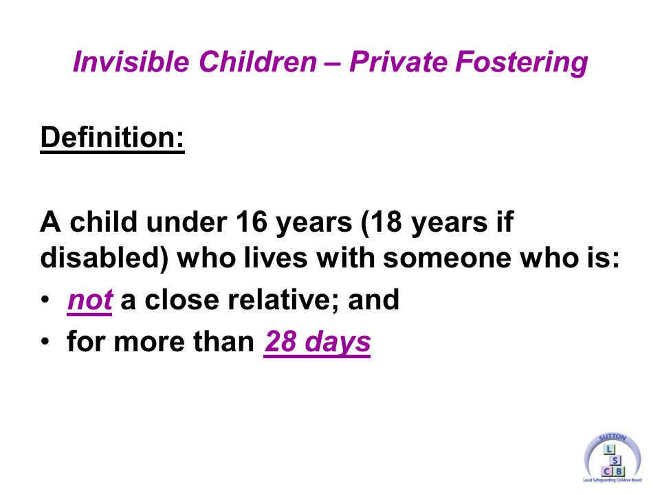 Definition: A child under 16 years (18 years if disabled) who lives with someone who is: not a close relative; and for more than 28 days Invisible Children – Private Fostering