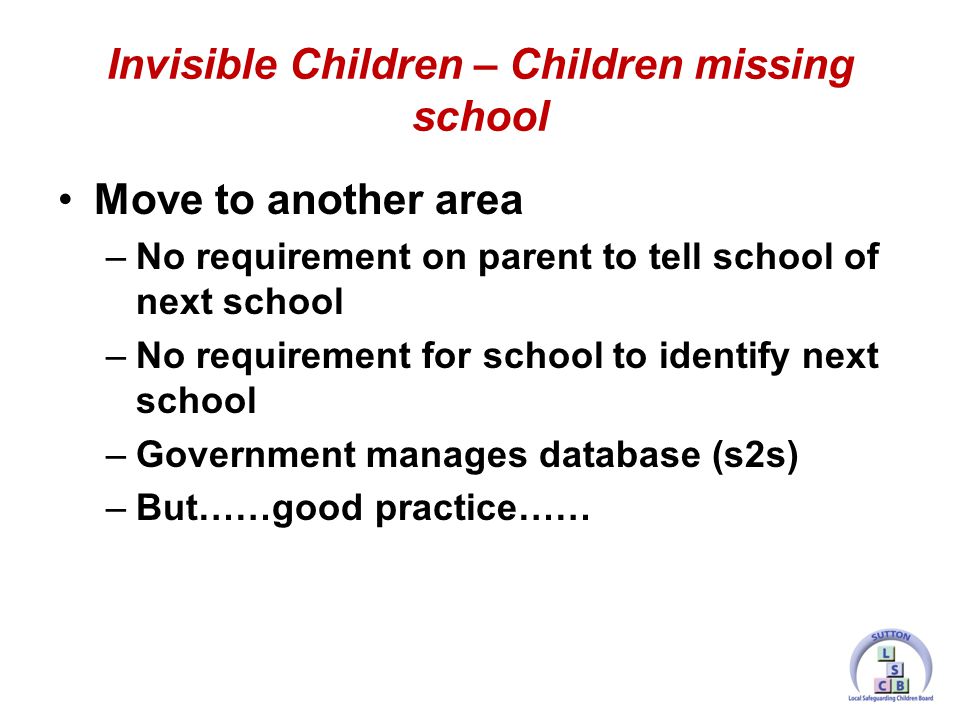 Move to another area –No requirement on parent to tell school of next school –No requirement for school to identify next school –Government manages database (s2s) –But……good practice…… Invisible Children – Children missing school