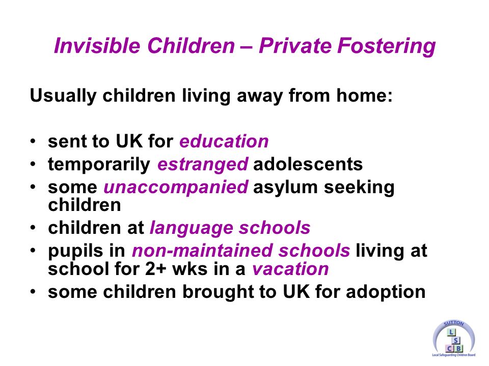 Usually children living away from home: sent to UK for education temporarily estranged adolescents some unaccompanied asylum seeking children children at language schools pupils in non-maintained schools living at school for 2+ wks in a vacation some children brought to UK for adoption Invisible Children – Private Fostering