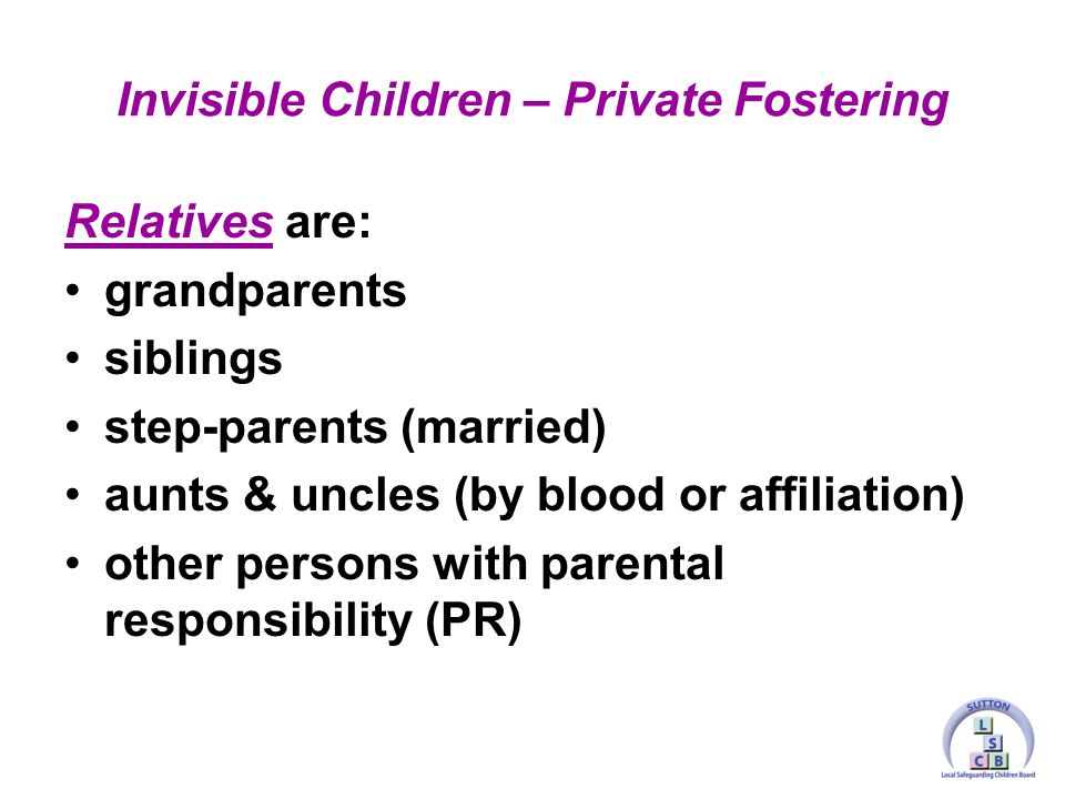 Relatives are: grandparents siblings step-parents (married) aunts & uncles (by blood or affiliation) other persons with parental responsibility (PR) Invisible Children – Private Fostering