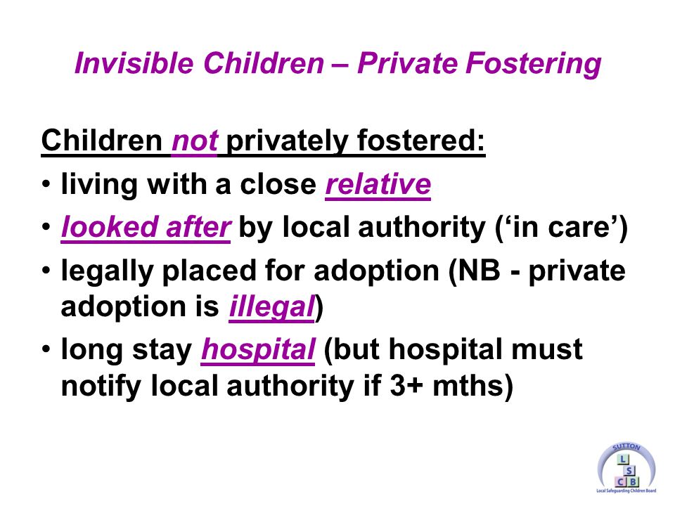 Children not privately fostered: living with a close relative looked after by local authority (‘in care’) legally placed for adoption (NB - private adoption is illegal) long stay hospital (but hospital must notify local authority if 3+ mths) Invisible Children – Private Fostering