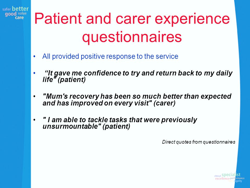 Patient and carer experience questionnaires All provided positive response to the service It gave me confidence to try and return back to my daily life (patient) Mum s recovery has been so much better than expected and has improved on every visit (carer) I am able to tackle tasks that were previously unsurmountable (patient) Direct quotes from questionnaires