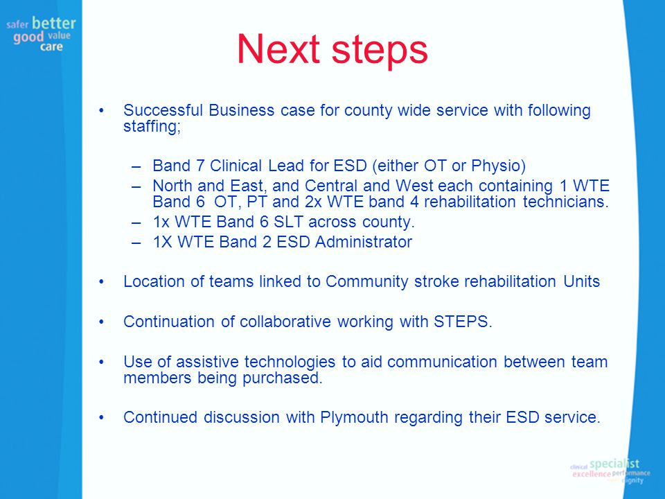 Next steps Successful Business case for county wide service with following staffing; –Band 7 Clinical Lead for ESD (either OT or Physio) –North and East, and Central and West each containing 1 WTE Band 6 OT, PT and 2x WTE band 4 rehabilitation technicians.