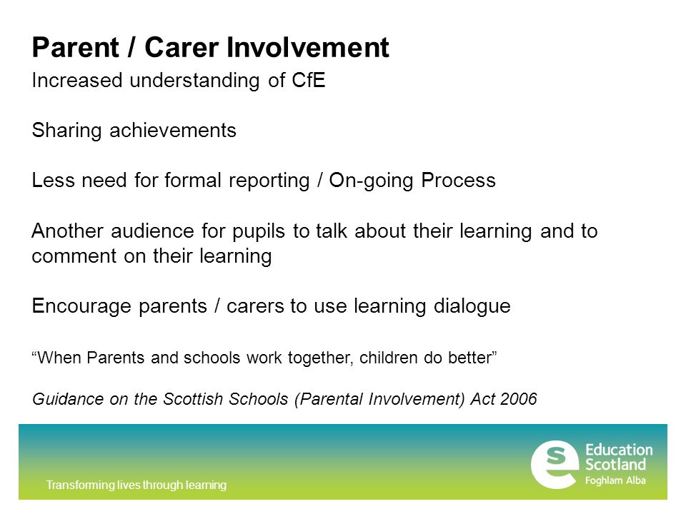 Transforming lives through learning Parent / Carer Involvement Increased understanding of CfE Sharing achievements Less need for formal reporting / On-going Process Another audience for pupils to talk about their learning and to comment on their learning Encourage parents / carers to use learning dialogue When Parents and schools work together, children do better Guidance on the Scottish Schools (Parental Involvement) Act 2006