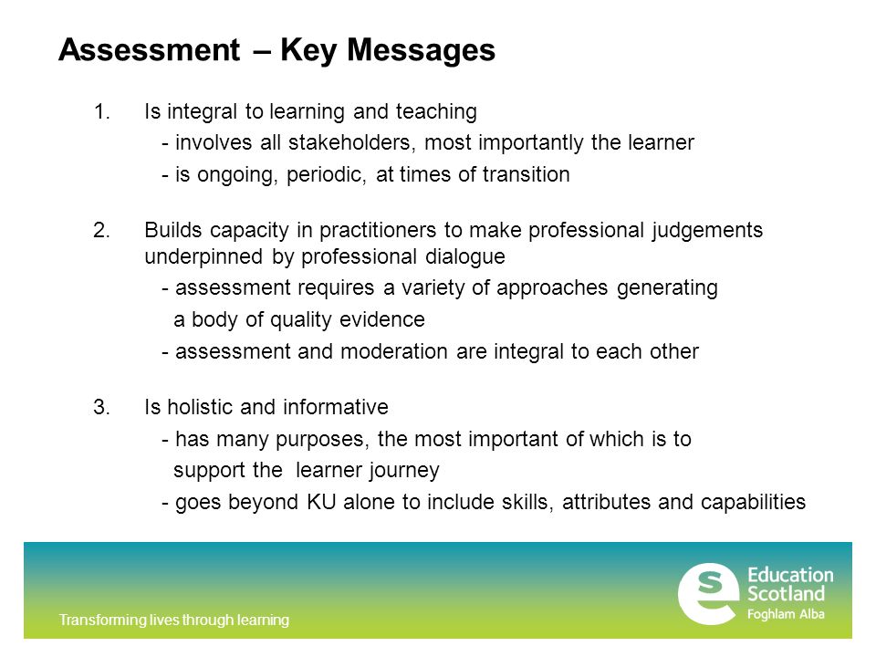 Transforming lives through learning Assessment – Key Messages 1.Is integral to learning and teaching - involves all stakeholders, most importantly the learner - is ongoing, periodic, at times of transition 2.Builds capacity in practitioners to make professional judgements underpinned by professional dialogue - assessment requires a variety of approaches generating a body of quality evidence - assessment and moderation are integral to each other 3.Is holistic and informative - has many purposes, the most important of which is to support the learner journey - goes beyond KU alone to include skills, attributes and capabilities