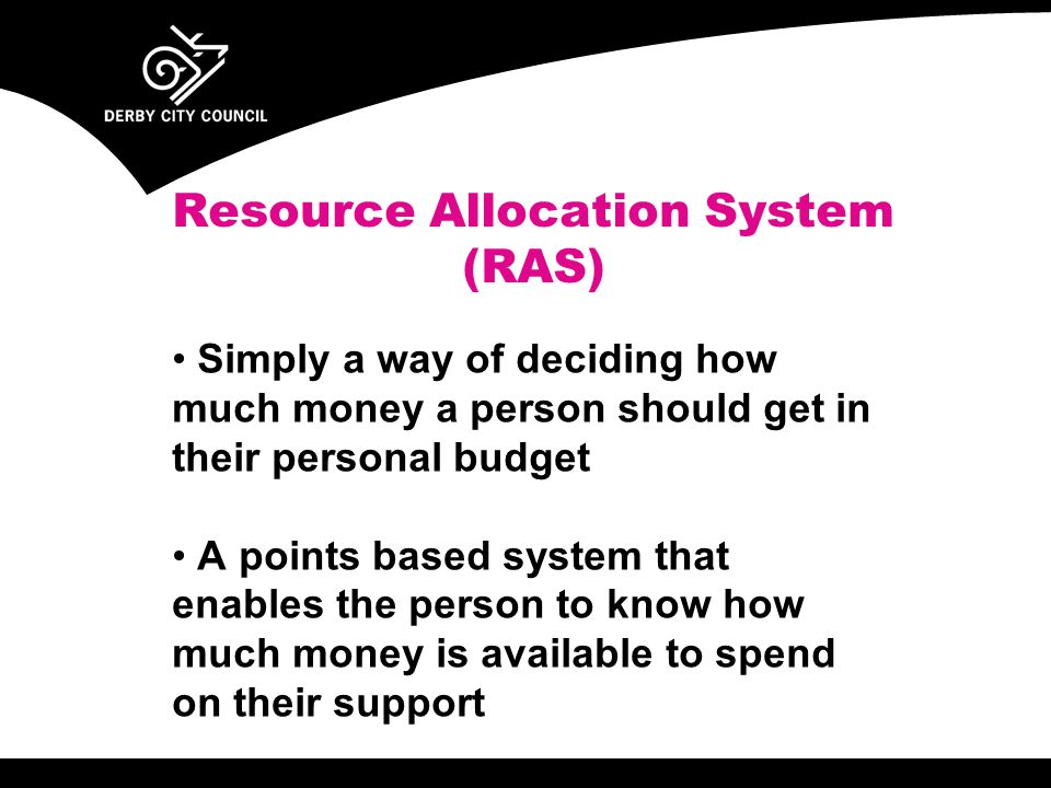 Resource Allocation System (RAS) Simply a way of deciding how much money a person should get in their personal budget A points based system that enables the person to know how much money is available to spend on their support