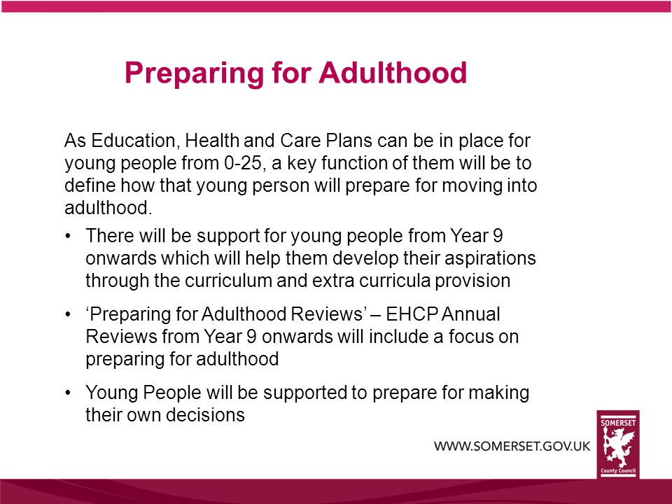 Preparing for Adulthood As Education, Health and Care Plans can be in place for young people from 0-25, a key function of them will be to define how that young person will prepare for moving into adulthood.
