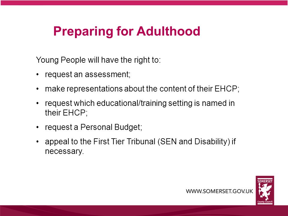 Preparing for Adulthood Young People will have the right to: request an assessment; make representations about the content of their EHCP; request which educational/training setting is named in their EHCP; request a Personal Budget; appeal to the First Tier Tribunal (SEN and Disability) if necessary.