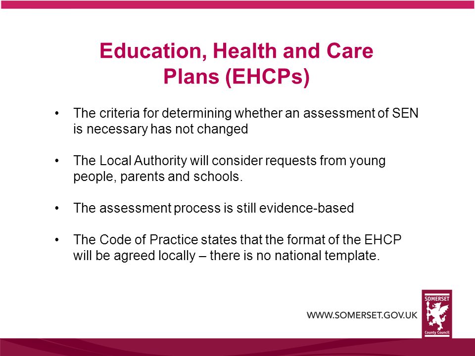 The criteria for determining whether an assessment of SEN is necessary has not changed The Local Authority will consider requests from young people, parents and schools.