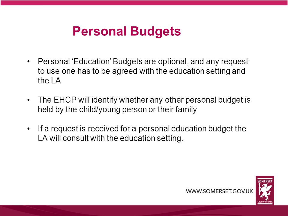 Personal ‘Education’ Budgets are optional, and any request to use one has to be agreed with the education setting and the LA The EHCP will identify whether any other personal budget is held by the child/young person or their family If a request is received for a personal education budget the LA will consult with the education setting.