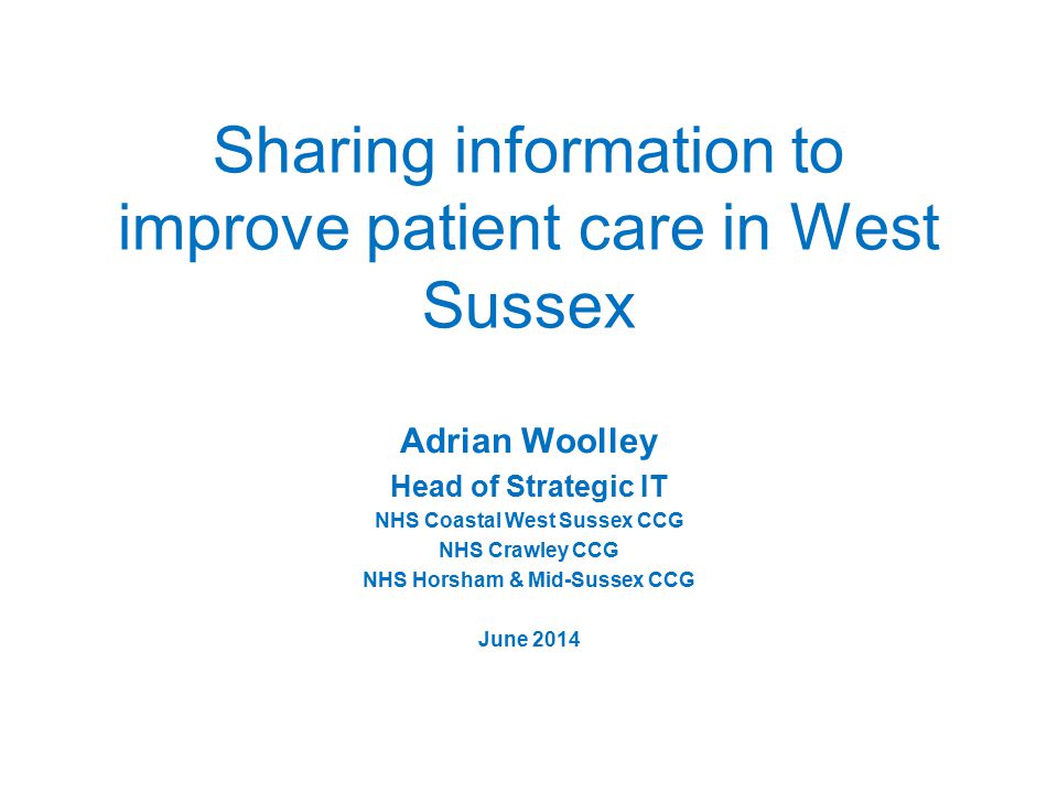 Sharing information to improve patient care in West Sussex Adrian Woolley Head of Strategic IT NHS Coastal West Sussex CCG NHS Crawley CCG NHS Horsham & Mid-Sussex CCG June 2014