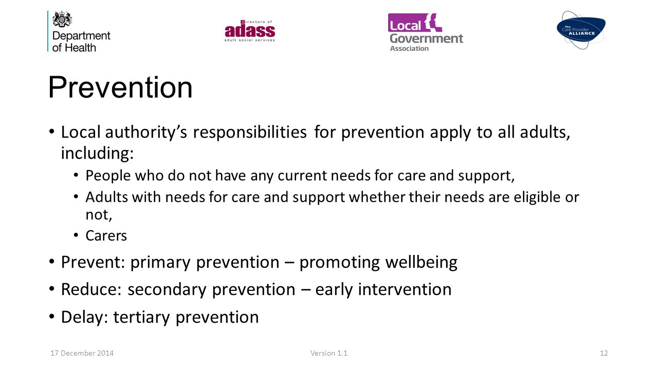 Prevention Local authority’s responsibilities for prevention apply to all adults, including: People who do not have any current needs for care and support, Adults with needs for care and support whether their needs are eligible or not, Carers Prevent: primary prevention – promoting wellbeing Reduce: secondary prevention – early intervention Delay: tertiary prevention 17 December 2014Version 1.112
