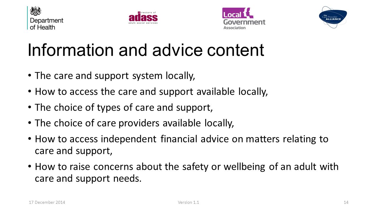 Information and advice content The care and support system locally, How to access the care and support available locally, The choice of types of care and support, The choice of care providers available locally, How to access independent financial advice on matters relating to care and support, How to raise concerns about the safety or wellbeing of an adult with care and support needs.