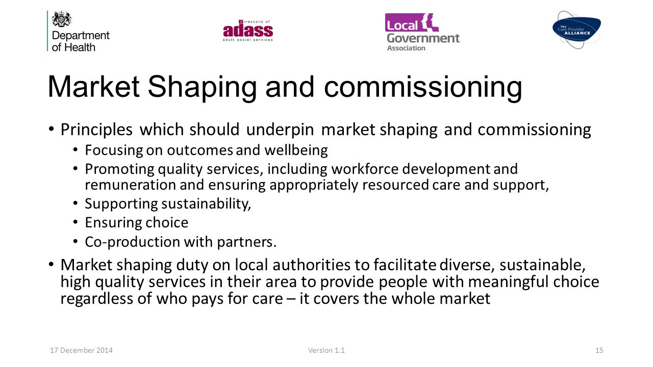 Market Shaping and commissioning Principles which should underpin market shaping and commissioning Focusing on outcomes and wellbeing Promoting quality services, including workforce development and remuneration and ensuring appropriately resourced care and support, Supporting sustainability, Ensuring choice Co-production with partners.
