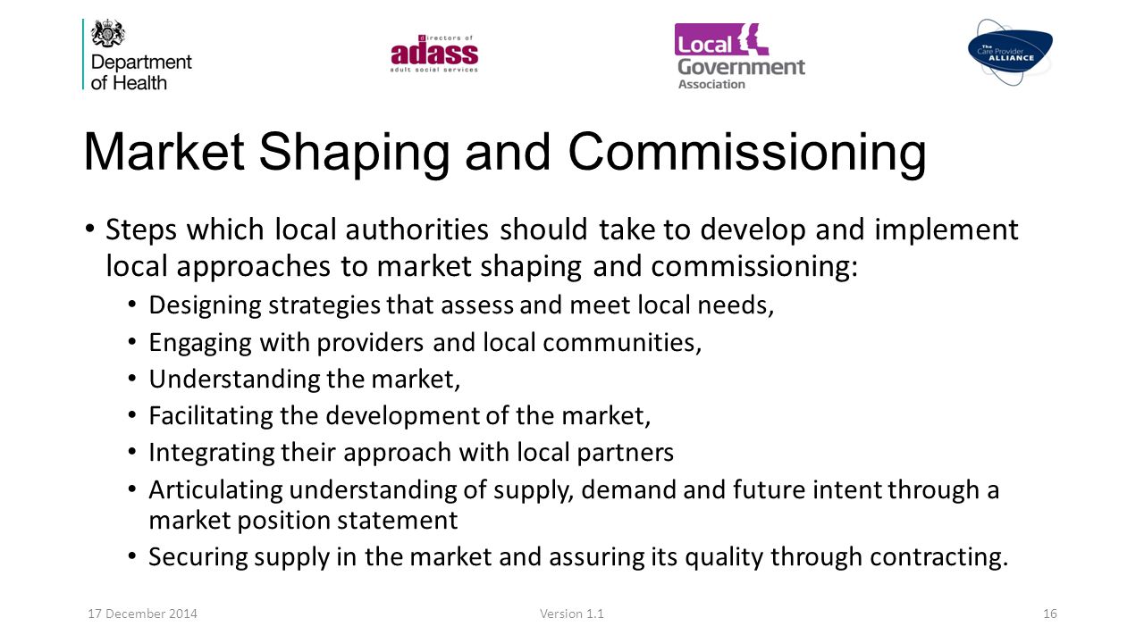 Market Shaping and Commissioning Steps which local authorities should take to develop and implement local approaches to market shaping and commissioning: Designing strategies that assess and meet local needs, Engaging with providers and local communities, Understanding the market, Facilitating the development of the market, Integrating their approach with local partners Articulating understanding of supply, demand and future intent through a market position statement Securing supply in the market and assuring its quality through contracting.
