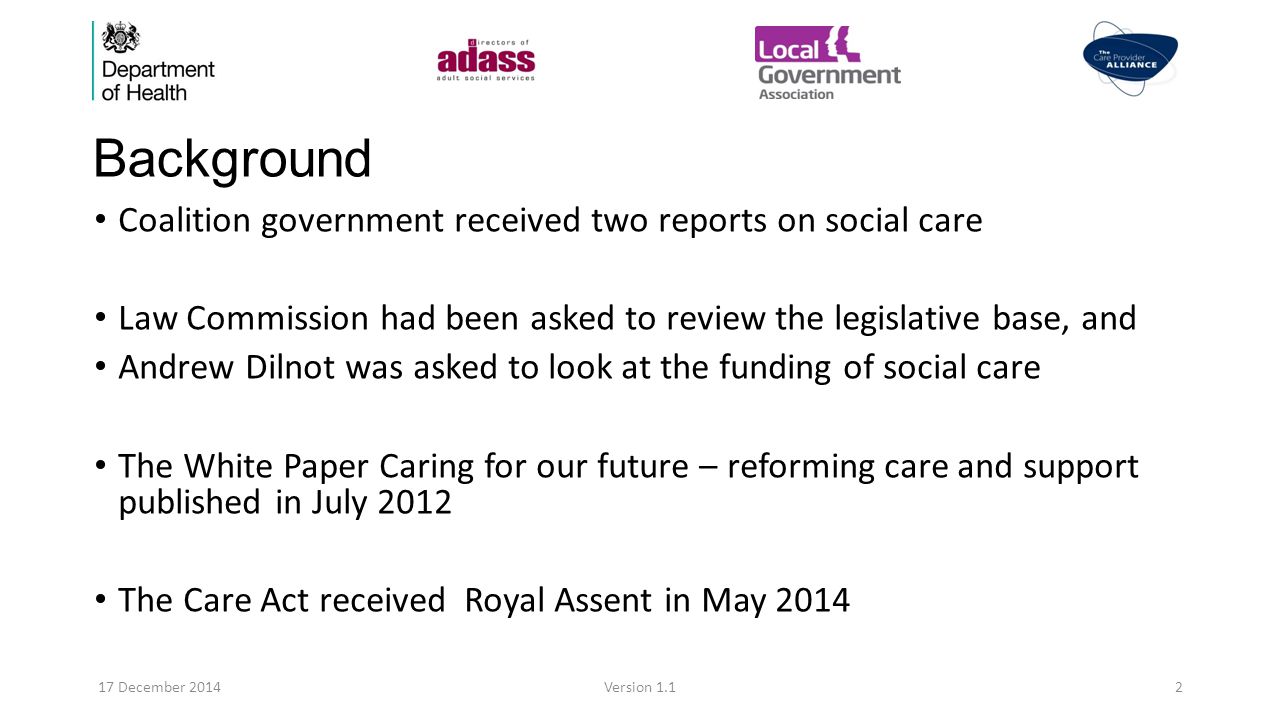 Background Coalition government received two reports on social care Law Commission had been asked to review the legislative base, and Andrew Dilnot was asked to look at the funding of social care The White Paper Caring for our future – reforming care and support published in July 2012 The Care Act received Royal Assent in May December 2014Version 1.12