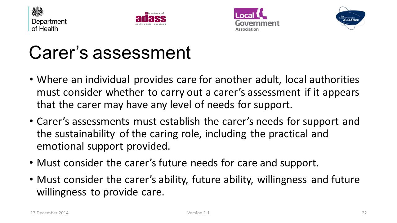 Carer’s assessment Where an individual provides care for another adult, local authorities must consider whether to carry out a carer’s assessment if it appears that the carer may have any level of needs for support.
