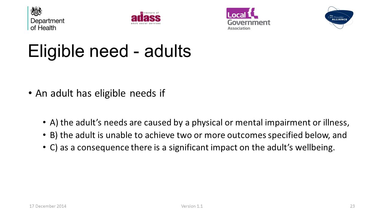 Eligible need - adults An adult has eligible needs if A) the adult’s needs are caused by a physical or mental impairment or illness, B) the adult is unable to achieve two or more outcomes specified below, and C) as a consequence there is a significant impact on the adult’s wellbeing.
