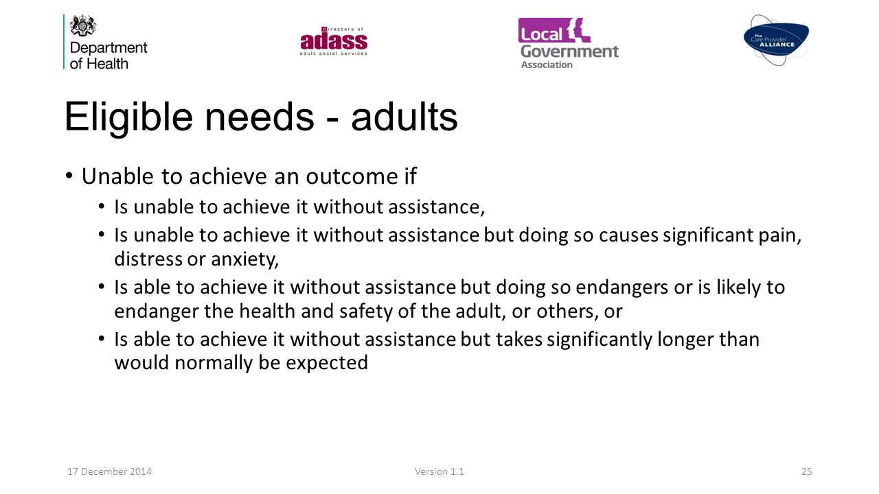 Eligible needs - adults Unable to achieve an outcome if Is unable to achieve it without assistance, Is unable to achieve it without assistance but doing so causes significant pain, distress or anxiety, Is able to achieve it without assistance but doing so endangers or is likely to endanger the health and safety of the adult, or others, or Is able to achieve it without assistance but takes significantly longer than would normally be expected 17 December 2014Version 1.125