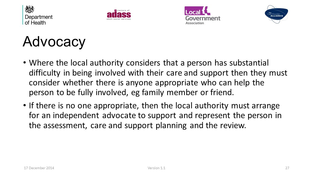 Advocacy Where the local authority considers that a person has substantial difficulty in being involved with their care and support then they must consider whether there is anyone appropriate who can help the person to be fully involved, eg family member or friend.