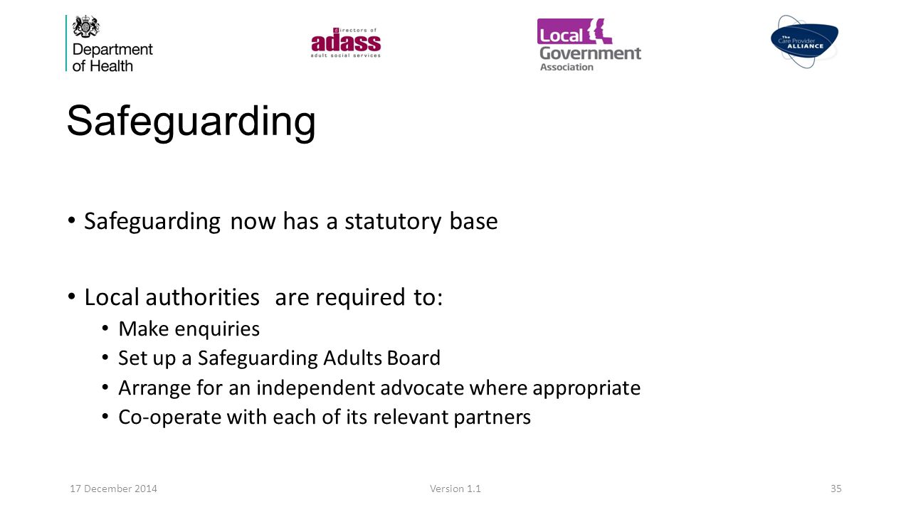 Safeguarding Safeguarding now has a statutory base Local authorities are required to: Make enquiries Set up a Safeguarding Adults Board Arrange for an independent advocate where appropriate Co-operate with each of its relevant partners 17 December 2014Version 1.135