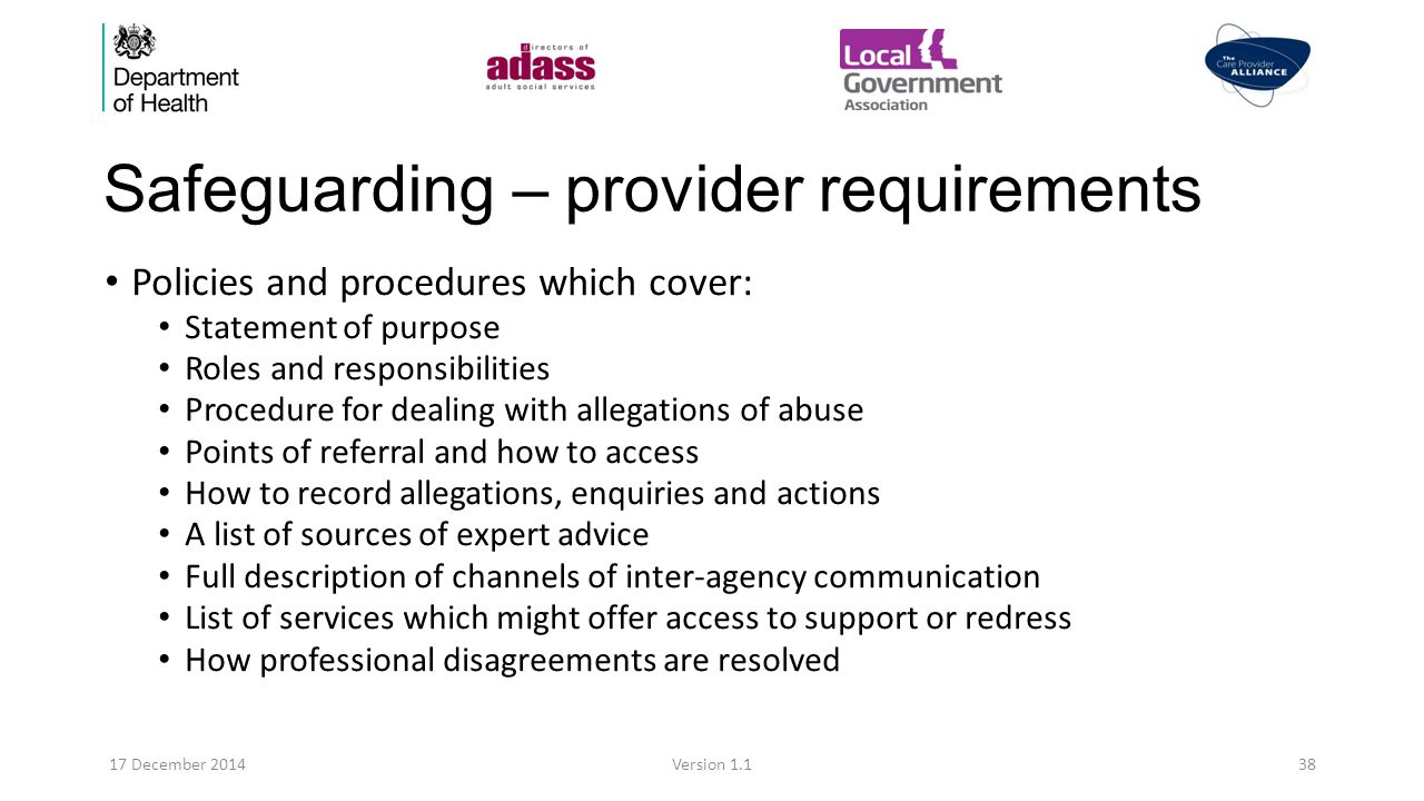 Safeguarding – provider requirements Policies and procedures which cover: Statement of purpose Roles and responsibilities Procedure for dealing with allegations of abuse Points of referral and how to access How to record allegations, enquiries and actions A list of sources of expert advice Full description of channels of inter-agency communication List of services which might offer access to support or redress How professional disagreements are resolved 17 December 2014Version 1.138