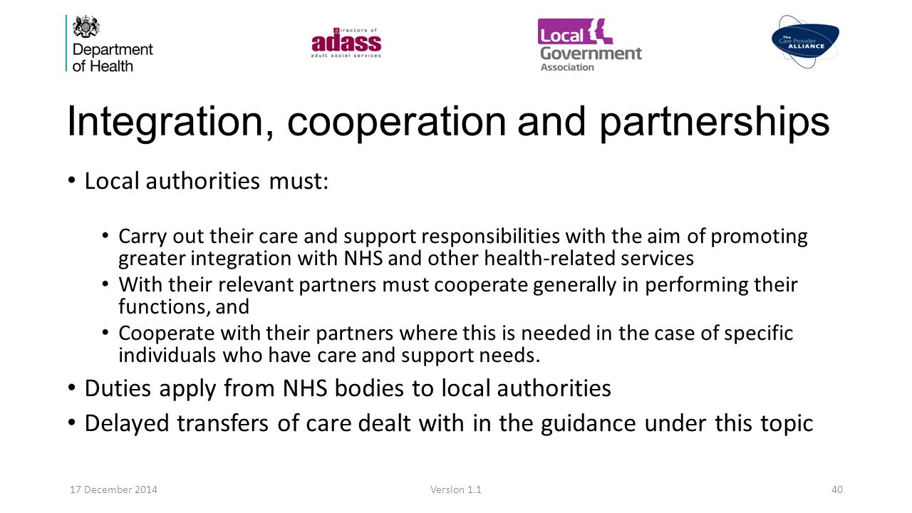 Integration, cooperation and partnerships Local authorities must: Carry out their care and support responsibilities with the aim of promoting greater integration with NHS and other health-related services With their relevant partners must cooperate generally in performing their functions, and Cooperate with their partners where this is needed in the case of specific individuals who have care and support needs.