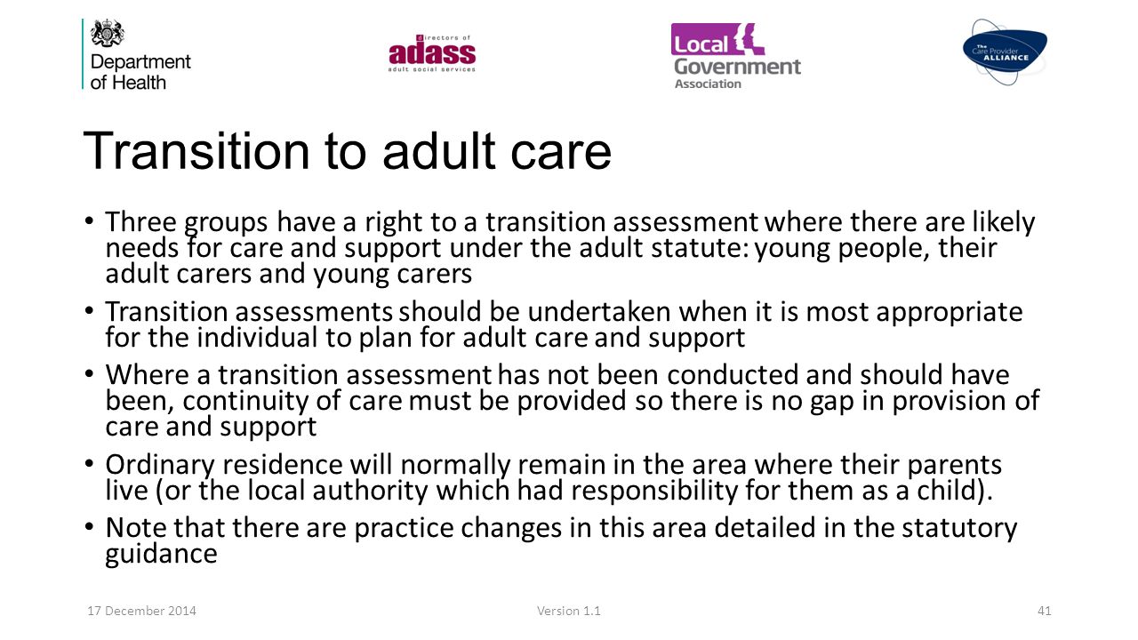 Transition to adult care Three groups have a right to a transition assessment where there are likely needs for care and support under the adult statute: young people, their adult carers and young carers Transition assessments should be undertaken when it is most appropriate for the individual to plan for adult care and support Where a transition assessment has not been conducted and should have been, continuity of care must be provided so there is no gap in provision of care and support Ordinary residence will normally remain in the area where their parents live (or the local authority which had responsibility for them as a child).