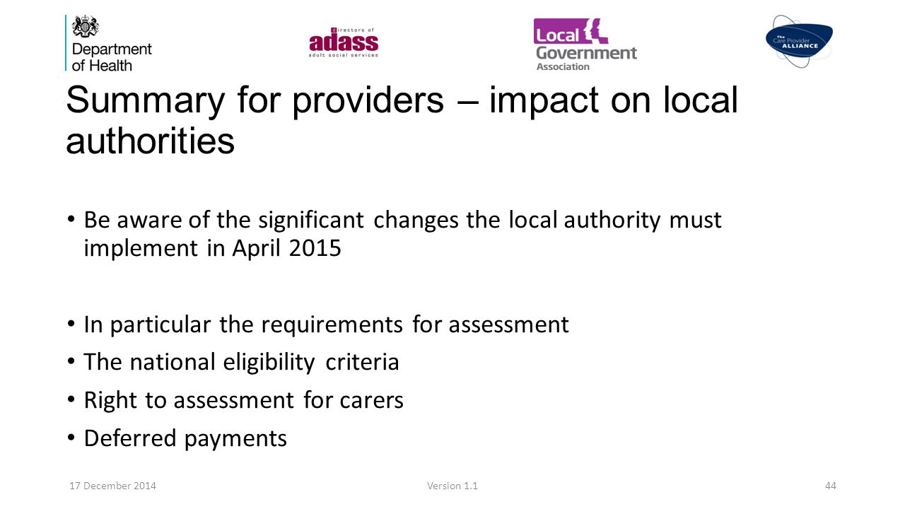 Summary for providers – impact on local authorities Be aware of the significant changes the local authority must implement in April 2015 In particular the requirements for assessment The national eligibility criteria Right to assessment for carers Deferred payments 17 December 2014Version 1.144