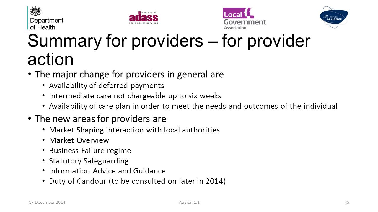 Summary for providers – for provider action The major change for providers in general are Availability of deferred payments Intermediate care not chargeable up to six weeks Availability of care plan in order to meet the needs and outcomes of the individual The new areas for providers are Market Shaping interaction with local authorities Market Overview Business Failure regime Statutory Safeguarding Information Advice and Guidance Duty of Candour (to be consulted on later in 2014) 17 December 2014Version 1.145