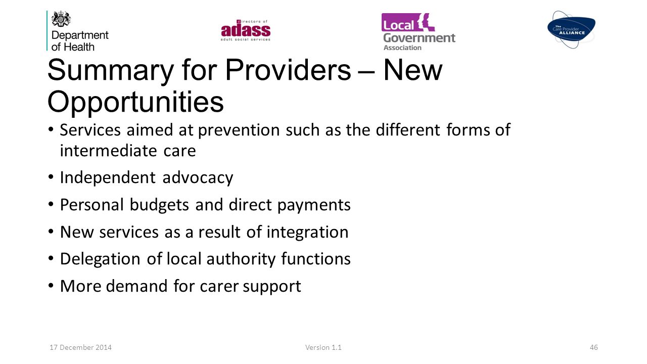 Summary for Providers – New Opportunities Services aimed at prevention such as the different forms of intermediate care Independent advocacy Personal budgets and direct payments New services as a result of integration Delegation of local authority functions More demand for carer support 17 December 2014Version 1.146