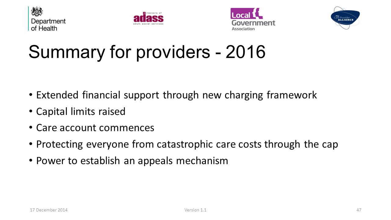Summary for providers Extended financial support through new charging framework Capital limits raised Care account commences Protecting everyone from catastrophic care costs through the cap Power to establish an appeals mechanism 17 December 2014Version 1.147