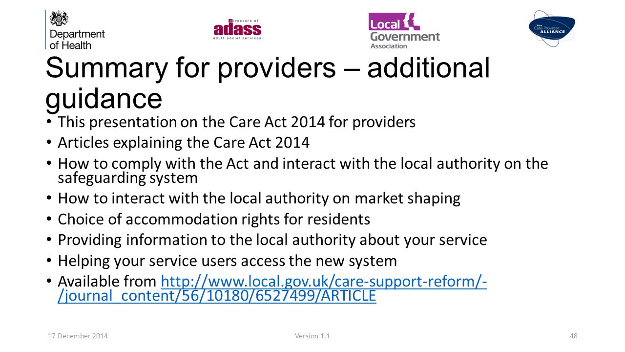Summary for providers – additional guidance This presentation on the Care Act 2014 for providers Articles explaining the Care Act 2014 How to comply with the Act and interact with the local authority on the safeguarding system How to interact with the local authority on market shaping Choice of accommodation rights for residents Providing information to the local authority about your service Helping your service users access the new system Available from   /journal_content/56/10180/ /ARTICLEhttp://  /journal_content/56/10180/ /ARTICLE 17 December 2014Version 1.148